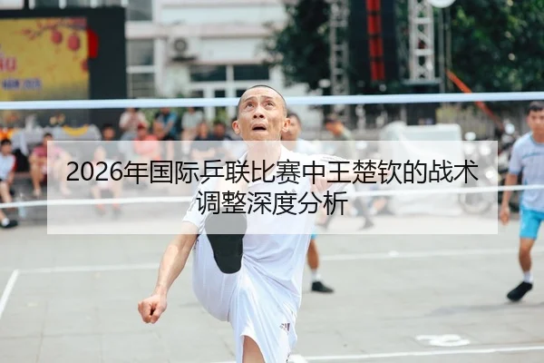 2026年国际乒联比赛中王楚钦的战术调整深度分析