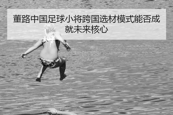 董路中国足球小将跨国选材模式能否成就未来核心
