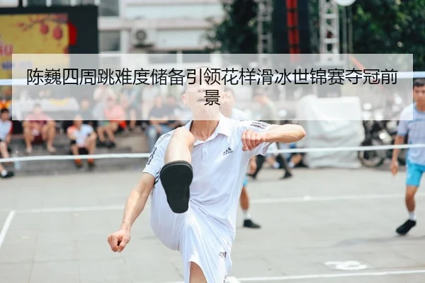 陈巍四周跳难度储备引领花样滑冰世锦赛夺冠前景