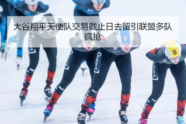 大谷翔平天使队交易截止日去留引联盟多队疯抢