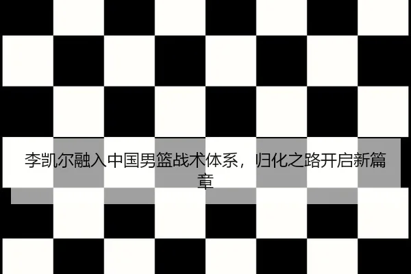 李凯尔融入中国男篮战术体系，归化之路开启新篇章